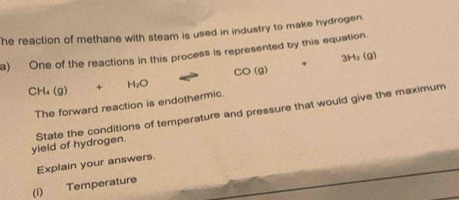 he reaction of methane with steam is used in industry to make hydrogen. 
a) One of the reactions in this process is represented by this equation.
CO(g) □  + sqrt(x+4k)=sqrt(2k+4) 3H_2(g)
CH_4(g)+H_2O
The forward reaction is endothermic. 
State the conditions of temperature and pressure that would give the maximum 
yield of hydrogen. 
Explain your answers. 
(i) Temperature