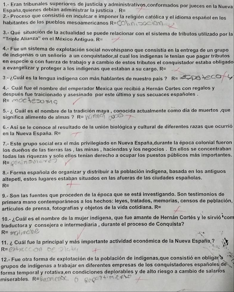 1.- Eran tribunales superiores de justicia y administratívos,conformados por jueces en la Nueva
España,quienes debían administrar la justicia . R=
2.- Proceso que consistió en inculcar e imponer la religión católica y el idioma español en los
habitantes de los pueblos mesoamericanos R=
3.- Qué situación de la actualidad se puede relacionar con el sistema de tributos utilizado por la
“Triple Alianza” en el México Antiguo. R=
4.- Fue un sistema de explotación social novohispano que consistía en la entrega de un grupo
de indígenas o un señorío a un conquistador,al cual los indígenas le tenían que pagar tributos
en especie o con fuerza de trabajo y a cambio de estos tributos el conquistador estaba obligado
a evangelizar y proteger a los indigenas que estaban a su cargo. R=
3.- ¿Cuál es la lengua indígena con más hablantes de nuestro país ? R=
4.- Cuál fue el nombre del emperador Mexica que recibió a Hernán Cortes con regalos y
después fue traicionado y asesinado por este último y sus secuaces españoles .
R=
5.- ¿ Cuál es el nombre de la tradición maya , conocida actualmente como día de muertos ,que
significa alimento de almas ? R=
6.- Así se le conoce al resultado de la unión biológica y cultural de diferentes razas que ocurrió
en la Nueva España. R=
7.- Este grupo social era el más privilegiado en Nueva España,durante la época colonial fueron
los dueños de las tierras las , las minas , haciendas y los negocios . En ellos se concentraban
todas las riquezas y solo ellos tenían derecho a ocupar los puestos públicos más importantes.
R=
8.- Forma española de organizar y distribuir a la población indígena, basada en los antiguos
altepetl, estos lugares estaban situados en las afueras de las ciudades españolas.
R=
9.- Son las fuentes que proceden de la época que se está investigando. Son testimonios de
primera mano contemporáneos a los hechos: leyes, tratados, memorias, censos de población,
artículos de prensa, fotografías y objetos de la vida cotidiana. R=
10.- ¿Cuál es el nombre de la mujer indígena, que fue amante de Hernán Cortés y le sirvió com
traductora y consejera e intermediaria , durante el proceso de Conquista?
R=
11.  ¿ Cuál fue la principal y más importante actividad económica de la Nueva España ?
R=
12.- Fue otra forma de explotación de la población de indígenas,que consistió en obligar a
grupos de indígenas a trabajar en diferentes empresas de los conquistadores españoles de
forma temporal y rotativa,en condiciones deplorables y de alto riesgo a cambio de salarios
miserables. R=