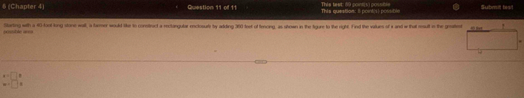 This test: 89 point(s) possible 
6 (Chapter 4) Question 11 of 11 This question: 8 point(s) possible Submit test 
possible area Starting with a 40-foot -long stone wall, a farmer would like to construct a rectangular enclosure by adding 360 feet of fencing, as shown in the figure to the right. Find the values of x and w that result in the greatest
x=□ 8
w=□ s