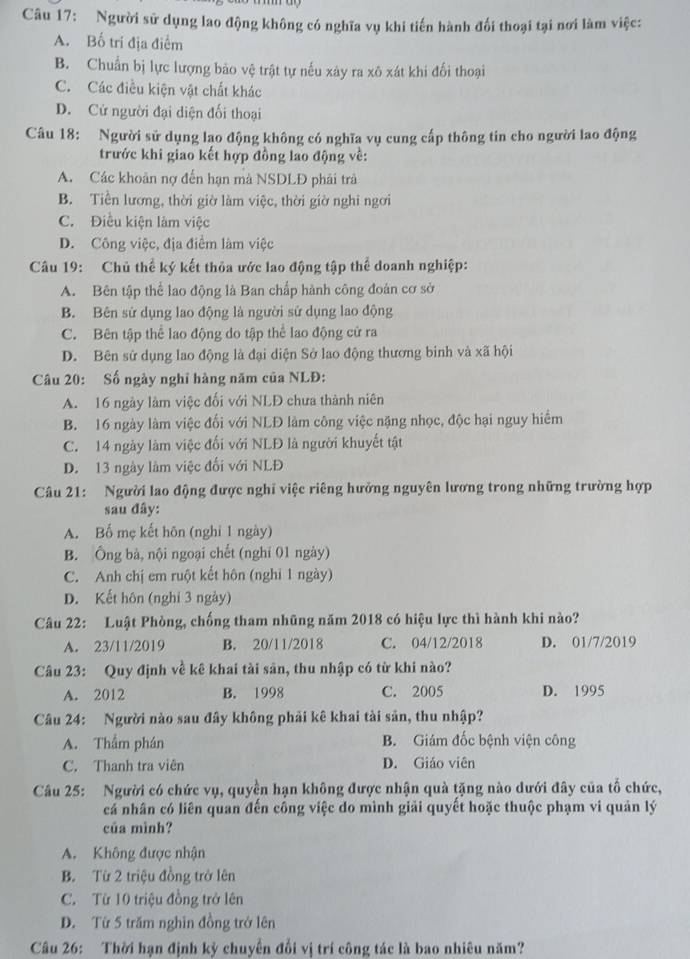 Người sử dụng lao động không có nghĩa vụ khi tiến hành đối thoại tại nơi làm việc:
A. Bố trí địa điểm
B. Chuẩn bị lực lượng bảo vệ trật tự nếu xảy ra xô xát khi đối thoại
C. Các điều kiện vật chất khác
D. Cử người đại diện đối thoại
Câu 18: Người sử dụng lạo động không có nghĩa vụ cung cấp thông tin cho người lao động
trước khi giao kết hợp đồng lao động về:
A. Các khoản nợ đến hạn mà NSDLĐ phải trả
B. Tiền lương, thời giờ làm việc, thời giờ nghi ngơi
C. Điều kiện làm việc
D. Công việc, địa điểm làm việc
Câu 19: Chủ thể ký kết thỏa ước lao động tập thể doanh nghiệp:
A. Bên tập thể lao động là Ban chấp hành công đoàn cơ sở
B. Bên sử dụng lao động là người sử dụng lao động
C. Bên tập thể lao động do tập thể lao động cử ra
D. Bên sử dụng lao động là đại diện Sở lao động thương binh và xã hội
Câu 20: Số ngày nghĩ hàng năm của NLĐ:
A. 16 ngày làm việc đối với NLĐ chưa thành niên
B. 16 ngày làm việc đối với NLĐ làm công việc nặng nhọc, độc hại nguy hiểm
C. 14 ngày làm việc đối với NLĐ là người khuyết tật
D. 13 ngày làm việc đối với NLĐ
Câu 21: Người lao động được nghĩ việc riêng hưởng nguyên lương trong những trường hợp
sau đây:
A. Bố mẹ kết hôn (nghỉ 1 ngày)
B. Ông bà, nội ngoại chết (nghỉ 01 ngày)
C. Anh chị em ruột kết hôn (nghỉ 1 ngày)
D. Kết hôn (nghỉ 3 ngày)
Câu 22: Luật Phòng, chống tham nhũng năm 2018 có hiệu lực thì hành khi nào?
A. 23/11/2019 B. 20/11/2018 C. 04/12/2018 D. 01/7/2019
Câu 23: Quy định về kê khai tài sản, thu nhập có từ khi nào?
A. 2012 B. 1998 C. 2005 D. 1995
Câu 24: Người nào sau đây không phải kê khai tài sản, thu nhập?
A. Thẩm phán B. Giám đốc bệnh viện công
C. Thanh tra viên D. Giáo viên
Câu 25: Người có chức vụ, quyền hạn không được nhận quà tặng nào dưới đây của tổ chức,
cá nhân có liên quan đến công việc do mình giải quyết hoặc thuộc phạm vi quản lý
của mình?
A. Không được nhận
B. Từ 2 triệu đồng trở lên
C. Từ 10 triệu đồng trở lên
D. Từ 5 trăm nghìn đồng trở lên
Câu 26: Thời hạn định kỳ chuyển đổi vị trí công tác là bao nhiêu năm?