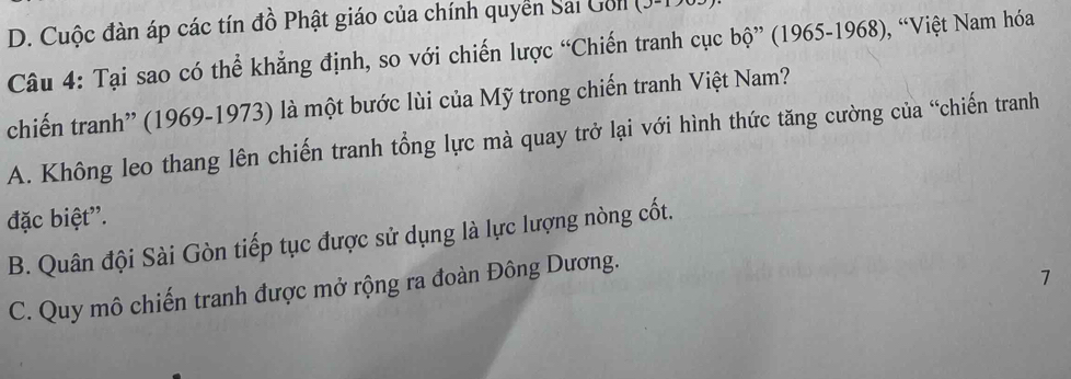 D. Cuộc đàn áp các tín đồ Phật giáo của chính quyển Sai Gol
Câu 4: Tại sao có thể khẳng định, so với chiến lược “Chiến tranh cục bộ” (1965-1968), “Việt Nam hóa
chiến tranh” (1969-1973) là một bước lùi của Mỹ trong chiến tranh Việt Nam?
A. Không leo thang lên chiến tranh tổng lực mà quay trở lại với hình thức tăng cường của “chiến tranh
đặc biệt'.
B. Quân đội Sài Gòn tiếp tục được sử dụng là lực lượng nòng cốt.
C. Quy mô chiến tranh được mở rộng ra đoàn Đông Dương.
7