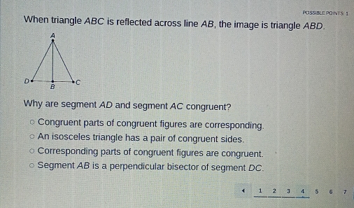 POSSIBLE POINTS.1
When triangle ABC is reflected across line AB, the image is triangle ABD.
Why are segment AD and segment AC congruent?
Congruent parts of congruent figures are corresponding.
An isosceles triangle has a pair of congruent sides.
Corresponding parts of congruent figures are congruent.
Segment AB is a perpendicular bisector of segment DC.
1 2 3 4 5 6 7