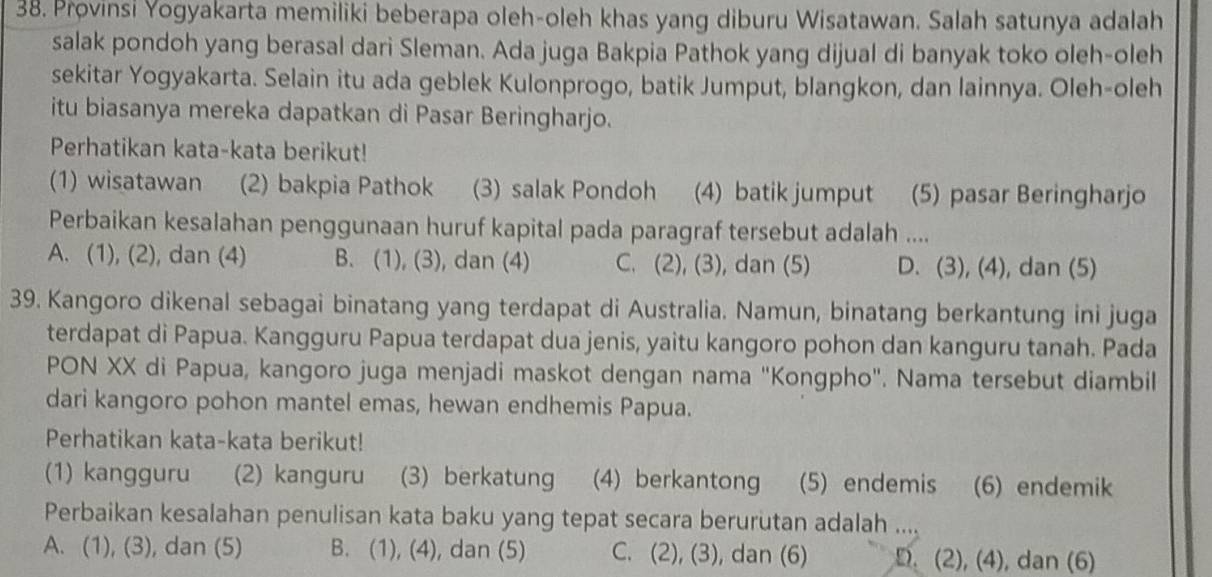 Provinsi Yogyakarta memiliki beberapa oleh-oleh khas yang diburu Wisatawan. Salah satunya adalah
salak pondoh yang berasal dari Sleman. Ada juga Bakpia Pathok yang dijual di banyak toko oleh-oleh
sekitar Yogyakarta. Selain itu ada geblek Kulonprogo, batik Jumput, blangkon, dan lainnya. Oleh-oleh
itu biasanya mereka dapatkan di Pasar Beringharjo.
Perhatikan kata-kata berikut!
(1) wisatawan (2) bakpia Pathok (3) salak Pondoh (4) batik jumput (5) pasar Beringharjo
Perbaikan kesalahan penggunaan huruf kapital pada paragraf tersebut adalah ....
A. (1), (2), dan (4) B. (1), (3), dan (4) C. (2), (3), dan (5) D. (3), (4), dan (5)
39. Kangoro dikenal sebagai binatang yang terdapat di Australia. Namun, binatang berkantung ini juga
terdapat di Papua. Kangguru Papua terdapat dua jenis, yaitu kangoro pohon dan kanguru tanah. Pada
PON XX di Papua, kangoro juga menjadi maskot dengan nama "Kongpho". Nama tersebut diambil
dari kangoro pohon mantel emas, hewan endhemis Papua.
Perhatikan kata-kata berikut!
(1) kangguru (2) kanguru (3) berkatung (4) berkantong (5) endemis (6) endemik
Perbaikan kesalahan penulisan kata baku yang tepat secara berurutan adalah ...
A. (1), (3), dan (5) B. (1), (4), dan (5) C. (2), (3), dan (6) D. (2), (4), dan (6)