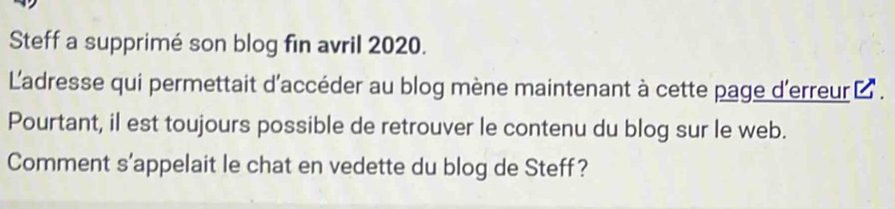 Steff a supprimé son blog fin avril 2020. 
L'adresse qui permettait d'accéder au blog mène maintenant à cette page d'erreur à . 
Pourtant, il est toujours possible de retrouver le contenu du blog sur le web. 
Comment s’appelait le chat en vedette du blog de Steff?