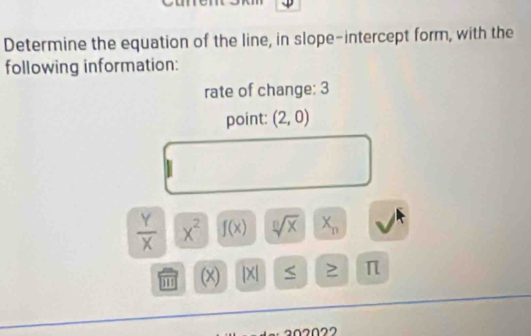 Determine the equation of the line, in slope-intercept form, with the 
following information: 
rate of change: 3 
point: (2,0)
 Y/X  x^2 f(x) sqrt[□](x) X_n
'' (x) beginvmatrix xendvmatrix ≥ π