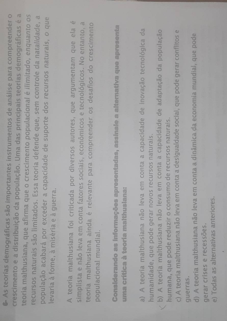 6- As teorias demográficas são importantes instrumentos de análise para compreender o
crescimento e a distribuição da população. Uma das principais teorias demográficas é a
teoria malthusiana, que afirma que o crescimento populacional é ilimitado, enquanto os
recursos naturais são limitados. Essa teoria defende que, sem controle da natalidade, a
população acabará por exceder a capacidade de suporte dos recursos naturais, o que
levaria à fome, à miséria e à guerra.
A teoria malthusiana foi criticada por diversos autores, que argumentam que ela é
simplista e não leva em conta fatores sociais, econômicos e tecnológicos. No entanto, a
teoria malthusiana ainda é relevante para compreender os desafios do crescimento
populacional mundial.
Considerando as informações apresentadas, assinale a alternativa que apresenta
uma crítica à teoria malthusiana:
a) A teoria malthusiana não leva em conta a capacidade de inovação tecnológica da
humanidade, que pode gerar novos recursos naturais.
b) A teoria malthusiana não leva em conta a capacidade de adaptação da população
humana, que pode reduzir o consumo de recursos naturais.
c) A teoria malthusiana não leva em conta a desigualdade social, que pode gerar conflitos e
guerras.
d) A teoria malthusiana não leva em conta a dinâmica da economia mundial, que pode
gerar crises e recessões.
e) Todas as alternativas anteriores.