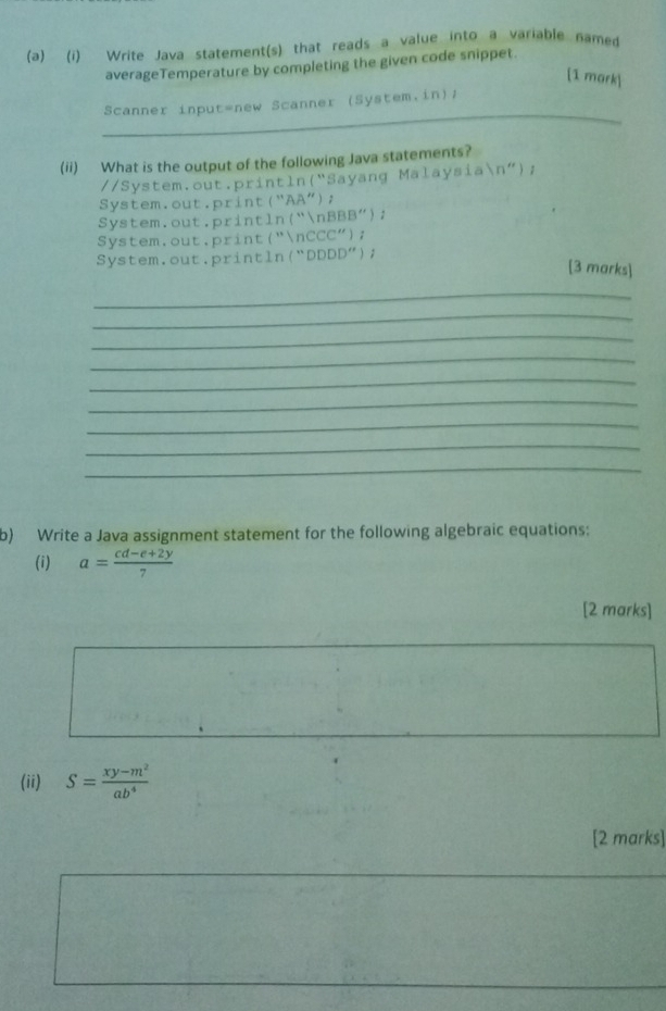 Write Java statement(s) that reads a value into a variable named
averageTemperature by completing the given code snippet.
[1 mark
_
Scanner input=new Scanner (System.in)/
(ii) What is the output of the following Java statements?
//System.out.println(“Sayang Malaysian”);
System.out.print(“AA");
System.out.println(“nBBB”);
System.out.print("nCCC");
System.out.println(“DDDD”);
[3 marks]
_
_
_
_
_
_
_
_
_
b) Write a Java assignment statement for the following algebraic equations:
(i) a= (cd-e+2y)/7 
[2 marks]
(ii) S= (xy-m^2)/ab^4 
[2 marks]