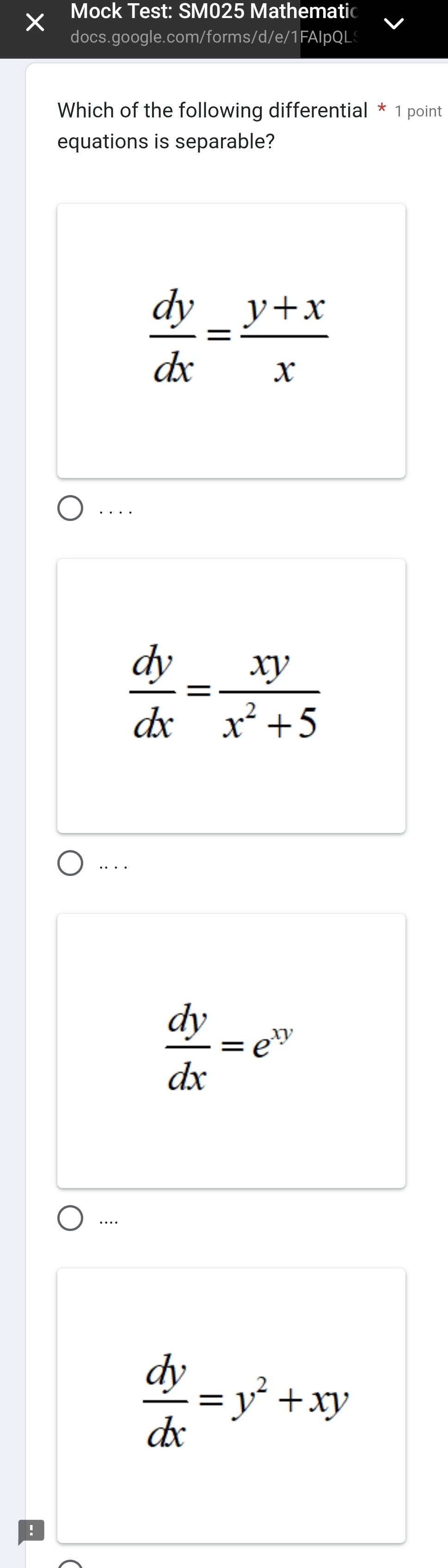 Mock Test: SM025 Mathematic
docs.google.com/forms/d/e/1FAIpQL
Which of the following differential * 1 point
equations is separable?
 dy/dx = (y+x)/x . . . .
 dy/dx = xy/x^2+5  . .
 dy/dx =e^(xy)
…..
 dy/dx =y^2+xy