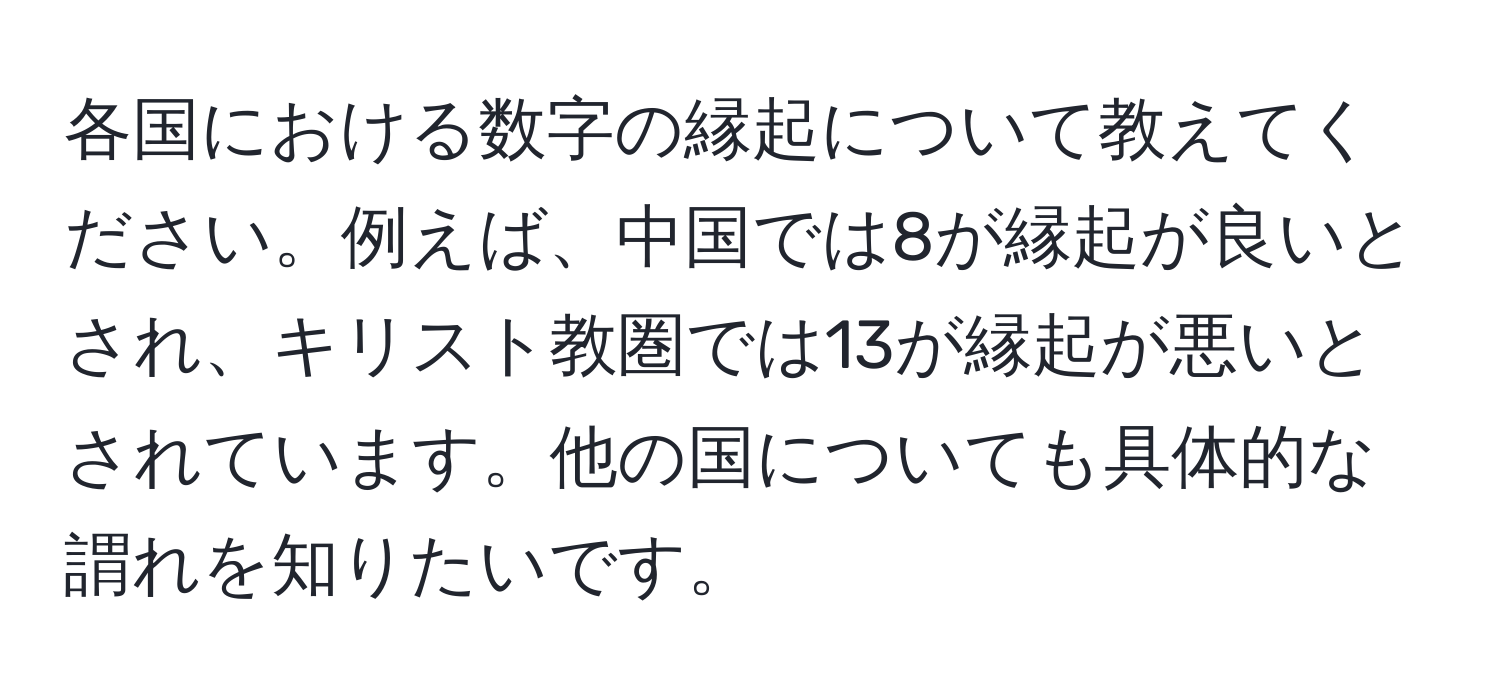 各国における数字の縁起について教えてください。例えば、中国では8が縁起が良いとされ、キリスト教圏では13が縁起が悪いとされています。他の国についても具体的な謂れを知りたいです。