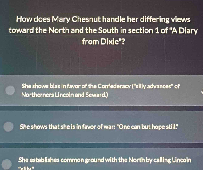 How does Mary Chesnut handle her differing views
toward the North and the South in section 1 of 'A Diary
from Dixie"?
She shows bias in favor of the Confederacy ("silly advances" of
Northerners Lincoin and Seward.)
She shows that she is in favor of war: "One can but hope still."
She establishes common ground with the North by calling Lincoln
"cilly"