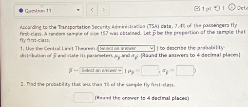 < > □ 1 pt つ1 Deta 
According to the Transportation Security Administration (TSA) data, 7.4% of the passengers fly 
first-class. A random sample of size 157 was obtained. Letpbe the proportion of the sample that 
fly first-class. 
1. Use the Central Limit Theorem (Select an answer v ) to describe the probability 
distribution of widehat p and state its parameters μ, and σ : (Round the answers to 4 decimal places) 
p Select an answer (mu _widehat p=□ ,sigma _widehat p=□ )
2. Find the probability that less than 1% of the sample fly first-class. 
□ (Round the answer to 4 decimal places)