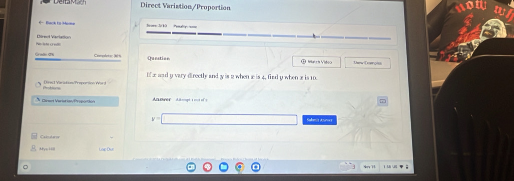 DeitaMath Direct Variation/Proportion 
Back to Home Score: 3/10 Penality: cone 
Direct Varlation 
No late credit 
Grade: 0% Complete: 30% Question Watch Video Show Examples 
If æ and y vary directly and y is 2 when æ is 4, find y when x is 10. 
Direct Variation/Proportion Word 
Problems 
Direct Variation/Proportion Answer Attempt 1 out of 2 
9
y=
Submit Answer 
Calculator 
Mya Hill Log Out 
Nov 15 1:58 US