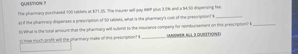 The pharmacy purchased 100 tablets at $71.35. The insurer will pay AWP plus 3.5% and a $4.50 dispensing fee. 
a) If the phamracy dispenses a prescription of 50 tablets, what is the pharmacy's cost of the prescription? $ _ 
b) What is the total amount that the pharmacy will submit to the insurance company for reimbursement on this prescription? $ _ 
c) How much profit will the pharmacy make of this prescription? $ _(ANSWER ALL 3 QUESTIONS)