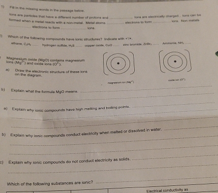 Fill in the missing words in the passage below. 
lons are particles that have a different number of protons and 
_ 
formed when a metal reacts with a non-metal. Metal stoms __ electrons to form lons are electrically charged , tons can be Jona. Non metats 
electrons to fam _ions 
) Which of the following compounds have ionic structures? Indicate with √)= 
ethane, C₂H_ hydrogen sutfide, HyS _copper oxide, CuO _zino bromida, ZnBr Ammonia, tit,_ 
ions (Mg² ') and exide ions Magnesium oxide (MgO) contains magnesium
(0°
a) Draw the electronic structure of these iom 
on the diagram. 
_ 
nagnes winion (Ms'') coude lān i 12^2
_ 
b) Explain what the formula MgO means. 
a) Explain why ionic compounds have high melting and boiling pointa. 
_ 
_ 
_ 
b) Explain why ionic compounds conduct electricity when melted or dissolved in water. 
_ 
_ 
_ 
_ 
c) Explain why ionic compounds do not conduct electricity as solids 
Which of the following substances are ionic? 
_ 
Electrical conductivity as