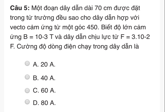 Một đoạn dây dẫn dài 70 cm được đặt
trong từ trường đều sao cho dây dẫn hợp với
vecto cảm ứng từ một góc 450. Biết độ lớn cảm
ứng B=10-3 T và dây dẫn chịu lực từ F=3.10-2
F. Cường độ dòng điện chạy trong dây dẫn là
A. 20 A.
B. 40 A.
C. 60 A.
D. 80 A.