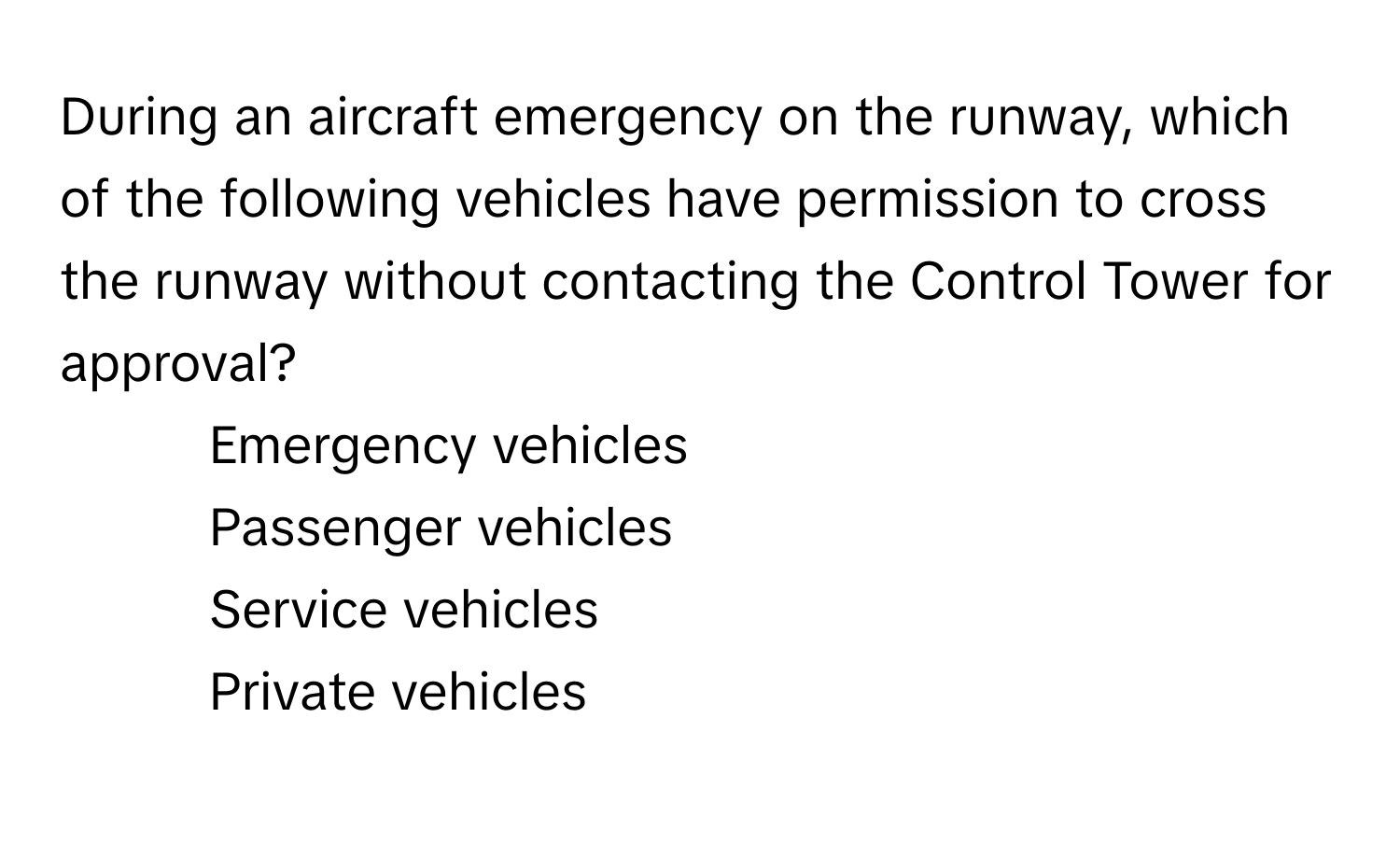 During an aircraft emergency on the runway, which of the following vehicles have permission to cross the runway without contacting the Control Tower for approval?

1) Emergency vehicles 
2) Passenger vehicles 
3) Service vehicles 
4) Private vehicles