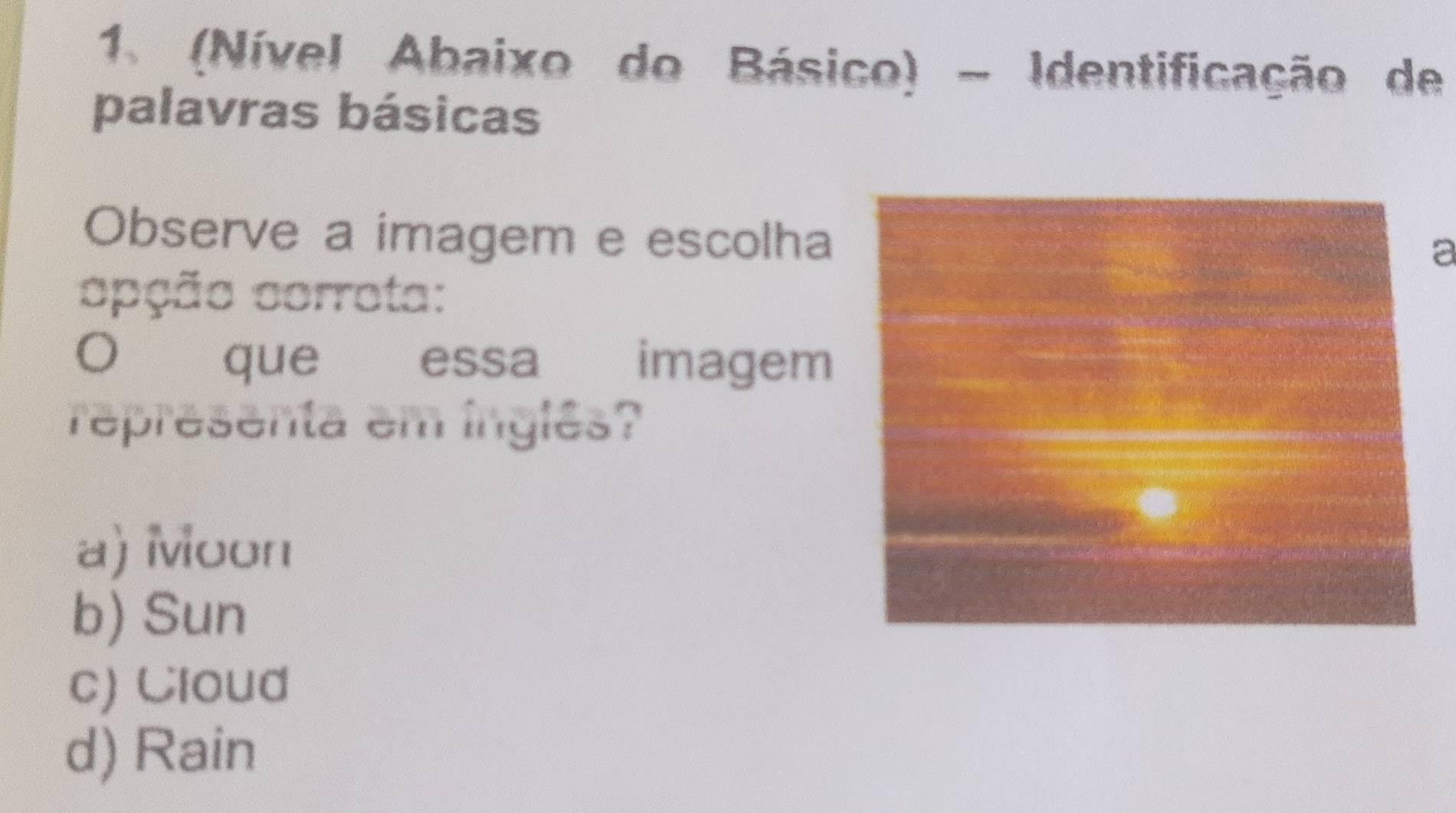 (Nível Abaixo do Básico) - Identificação de
palavras básicas
Observe a imagem e escolha
a
opção corrota:
O que essa imagem
representa em inglês?
a) Moon
b) Sun
c) Cloud
d) Rain