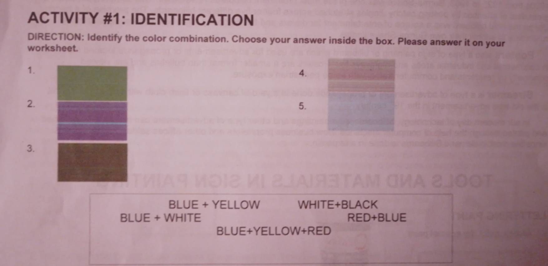 ACTIVITY #1： IDENTIFICATION 
DIRECTION: Identify the color combination. Choose your answer inside the box. Please answer it on your 
worksheet. 
1. 
4. 
2. 
5. 
3. 
BLUE + YELLOW WHITE+BLACK 
BLUE + WHITE RED+BLUE 
BLUE+YELLOW+RED