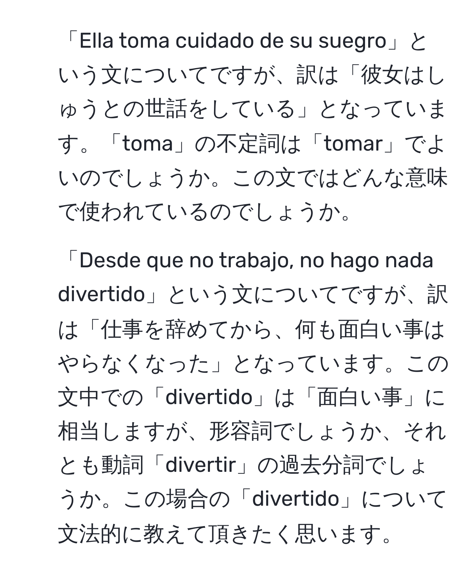 「Ella toma cuidado de su suegro」という文についてですが、訳は「彼女はしゅうとの世話をしている」となっています。「toma」の不定詞は「tomar」でよいのでしょうか。この文ではどんな意味で使われているのでしょうか。

2. 「Desde que no trabajo, no hago nada divertido」という文についてですが、訳は「仕事を辞めてから、何も面白い事はやらなくなった」となっています。この文中での「divertido」は「面白い事」に相当しますが、形容詞でしょうか、それとも動詞「divertir」の過去分詞でしょうか。この場合の「divertido」について文法的に教えて頂きたく思います。