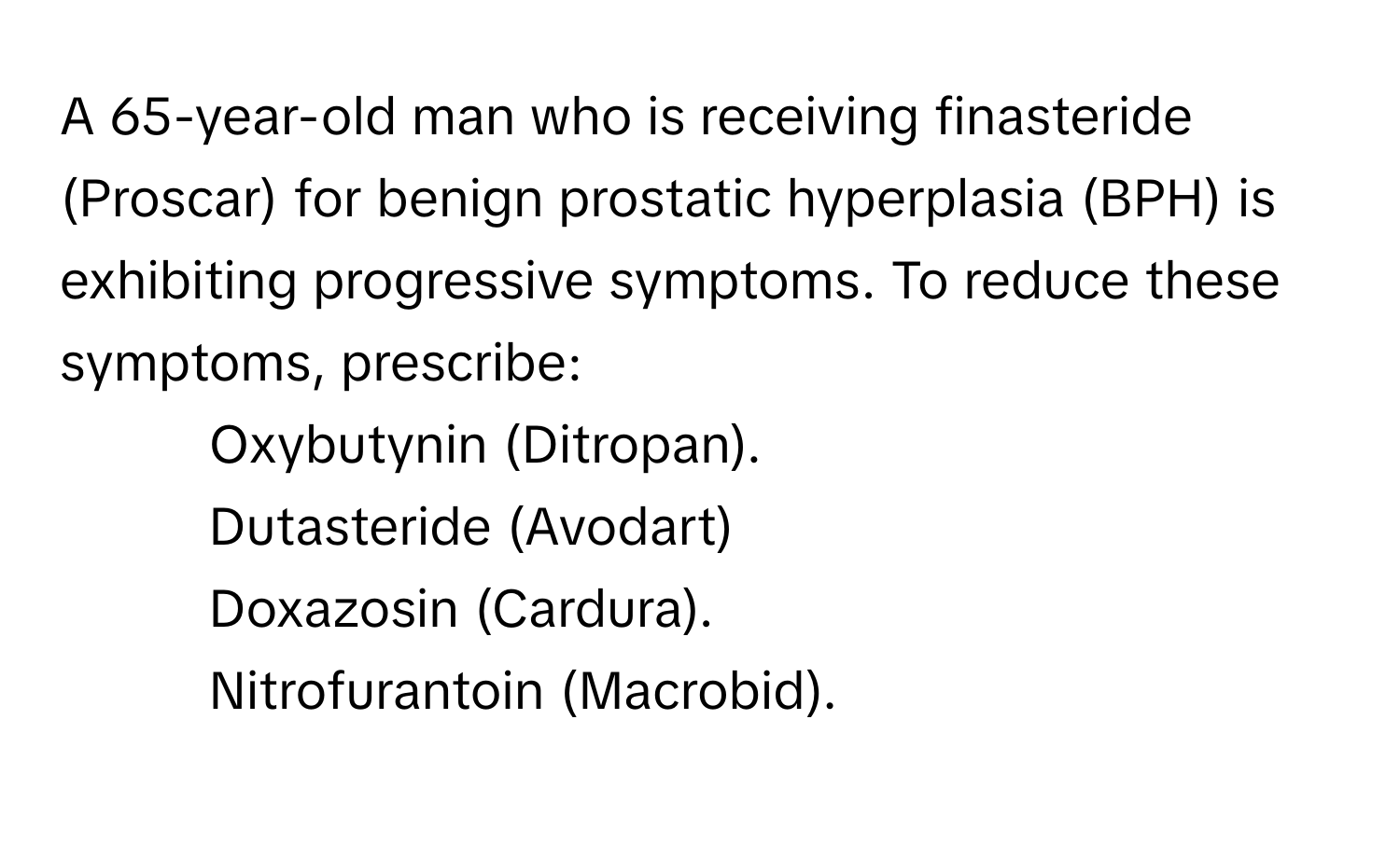 A 65-year-old man who is receiving finasteride (Proscar) for benign prostatic hyperplasia (BPH) is exhibiting progressive symptoms. To reduce these symptoms, prescribe:

- Oxybutynin (Ditropan). 
- Dutasteride (Avodart) 
- Doxazosin (Cardura). 
- Nitrofurantoin (Macrobid).