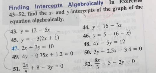 Finding Intercepts Algebraically In Exereie 
43-52, find the x - and y-intercepts of the graph of the 
equation algebraically. 
43. y=12-5x 44. y=16-3x
45. y=-3(2x+1) 46. y=5-(6-x)
47. 2x+3y=10 48. 4x-5y=12
49. 4y-0.75x+1.2=0 50. 3y+2.5x-3.4=0
51.  2x/5 +8-3y=0 52.  8x/3 +5-2y=0