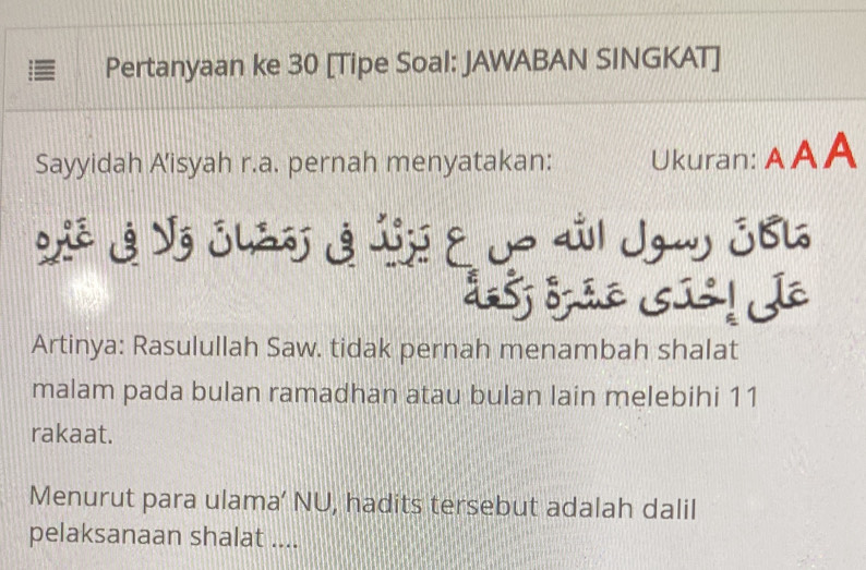 Pertanyaan ke 30 [Tipe Soal: JAWABAN SINGKAT] 
Sayyidah Aisyah r.a. pernah menyatakan: Ukuran: AAA 
Vê 3 Vz Jhas 3 Jj १ 1 aål Jgu JB6 
d5j drão sús! de 
Artinya: Rasulullah Saw. tidak pernah menambah shalat 
malam pada bulan ramadhan atau bulan lain melebihi 11
rakaat. 
Menurut para ulama’ NU, hadits tersebut adalah dalil 
pelaksanaan shalat ....