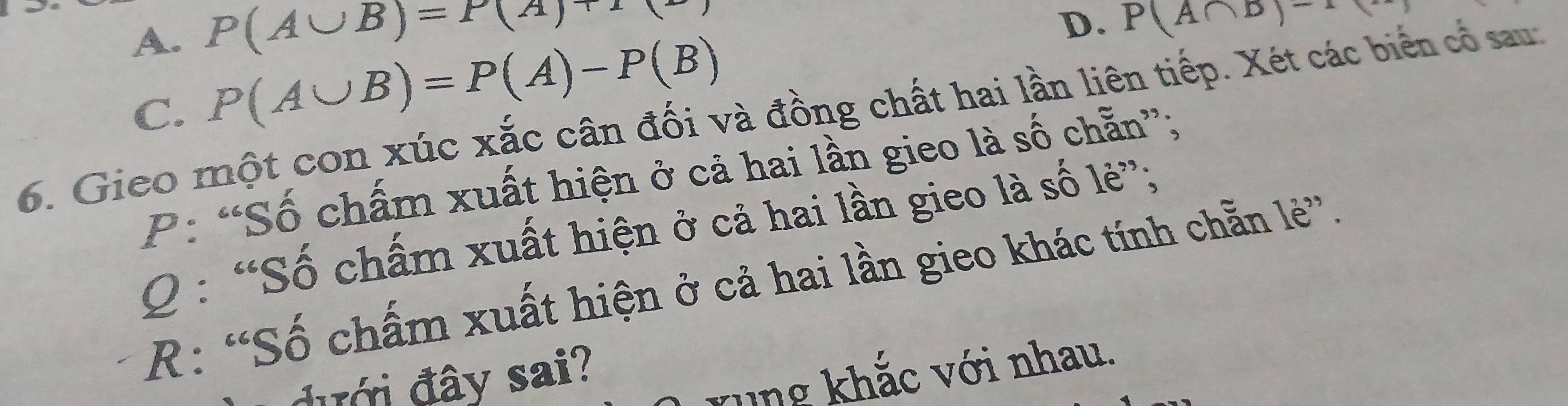 P(A∪ B)=P(A)+1
A. P(A∪ B)=P(A)-P(B)
D. P(A∩ D)-
C.
6. Gieo một con xúc xắc cân đối và đồng chất hai lần liên tiếp. Xét các biển cổ sau:
P: “Số chấm xuất hiện ở cả hai lần gieo là số chẵn”;
Q : “Số chấm xuất hiện ở cả hai lần gieo là số lẻ”;
R: “Số chấm xuất hiện ở cả hai lần gieo khác tính chẵn lẻ”.
đưới đây sai?
rung khắc với nhau.