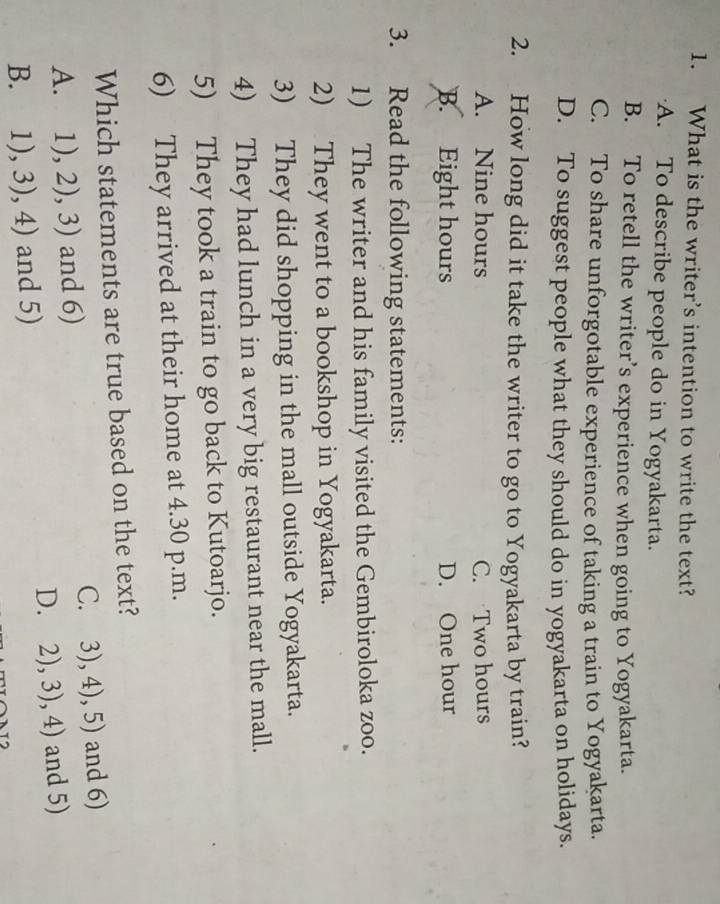 What is the writer’s intention to write the text?
A. To describe people do in Yogyakarta.
B. To retell the writer’s experience when going to Yogyakarta.
C. To share unforgotable experience of taking a train to Yogyakarta.
D. To suggest people what they should do in yogyakarta on holidays.
2. How long did it take the writer to go to Yogyakarta by train?
A. Nine hours C. Two hours
B. Eight hours D. One hour
3. Read the following statements:
1) The writer and his family visited the Gembiroloka zoo.
2) They went to a bookshop in Yogyakarta.
3) They did shopping in the mall outside Yogyakarta.
4) They had lunch in a very big restaurant near the mall.
5) They took a train to go back to Kutoarjo.
6) They arrived at their home at 4.30 p.m.
Which statements are true based on the text?
C.
A. □  1),2),3) and 6) 3),4),5) and 6)
D. 2),3),4)
B. 1),3),4) and 5) and 5)