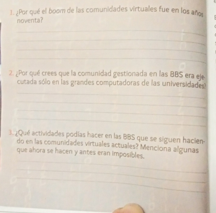 ¿Por qué el boom de las comunidades virtuales fue en los años 
noventa? 
_ 
_ 
_ 
_ 
2. ¿Por qué crees que la comunidad gestionada en las BBS era eje 
cutada sólo en las grandes computadoras de las universidades? 
_ 
_ 
_ 
_ 
3. ¿Qué actividades podías hacer en las BBS que se siguen hacien- 
do en las comunidades virtuales actuales? Menciona algunas 
_ 
que ahora se hacen y antes eran imposibles. 
_ 
_