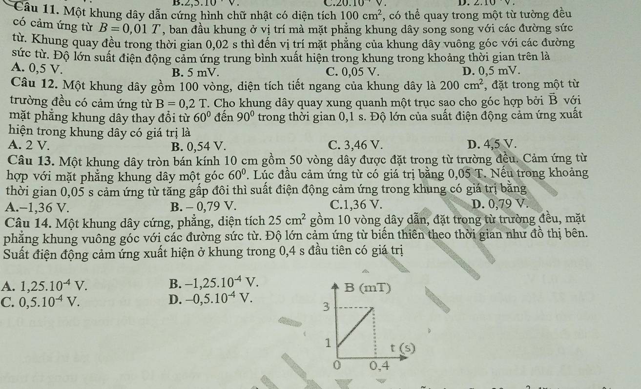 B. 2,5.10· V. C. 20.10V D.
Câu 11. Một khung dây dẫn cứng hình chữ nhật có diện tích 100cm^2 , có thể quay trong một từ tường đều
có cảm ứng từ B=0,01T , ban đầu khung ở vị trí mà mặt phẳng khung dây song song với các đường sức
từ. Khung quay đều trong thời gian 0,02 s thì đến vị trí mặt phẳng của khung dây vuông góc với các đường
sức từ. Độ lớn suất điện động cảm ứng trung bình xuất hiện trong khung trong khoảng thời gian trên là
A. 0,5 V. B. 5 mV. C. 0,05 V. D. 0,5 mV.
Câu 12. Một khung dây gồm 100 vòng, diện tích tiết ngang của khung dây là 200cm^2 , đặt trong một từ
trường đều có cảm ứng từ B=0,2T T. Cho khung dây quay xung quanh một trục sao cho góc hợp bởi vector B với
mặt phẳng khung dây thay đổi từ 60° đến 90° trong thời gian 0,1 s. Độ lớn của suất điện động cảm ứng xuất
hiện trong khung dây có giá trị là
A. 2 V. B. 0,54 V. C. 3,46 V. D. 4,5 V.
Câu 13. Một khung dây tròn bán kính 10 cm gồm 50 vòng dây được đặt trong từ trường đều. Cảm ứng từ
hợp với mặt phẳng khung dây một góc 60°. Lúc đầu cảm ứng từ có giá trị bằng 0,05 T. Nếu trong khoảng
thời gian 0,05 s cảm ứng từ tăng gấp đôi thì suất điện động cảm ứng trong khung có giá trị bằng
A.-1,36 V. B. - 0,79 V. C.1,36 V. D. 0,79 V.
Câu 14. Một khung dây cứng, phẳng, diện tích 25cm^2 gồm 10 vòng dây dẫn, đặt trong từ trường đều, mặt
phẳng khung vuông góc với các đường sức từ. Độ lớn cảm ứng từ biến thiên theo thời gian như đồ thị bên.
Suất điện động cảm ứng xuất hiện ở khung trong 0,4 s đầu tiên có giá trị
A. 1,25.10^(-4)V. B. -1,25.10^(-4)V.
C. 0,5.10^(-4)V. D. -0,5.10^(-4)V.