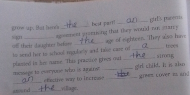 grow up. But here's best part! _girl's parents 
sign _agreement promising that they would not marry 
off their daughter before _age of eighteen. They also have 
to send her to school regularly and take care of _trees 
planted in her name. This practice gives out _strong 
message to everyone who is against _girl child. It is also 
_ 
effective way to increase _green cover in and 
around _village.