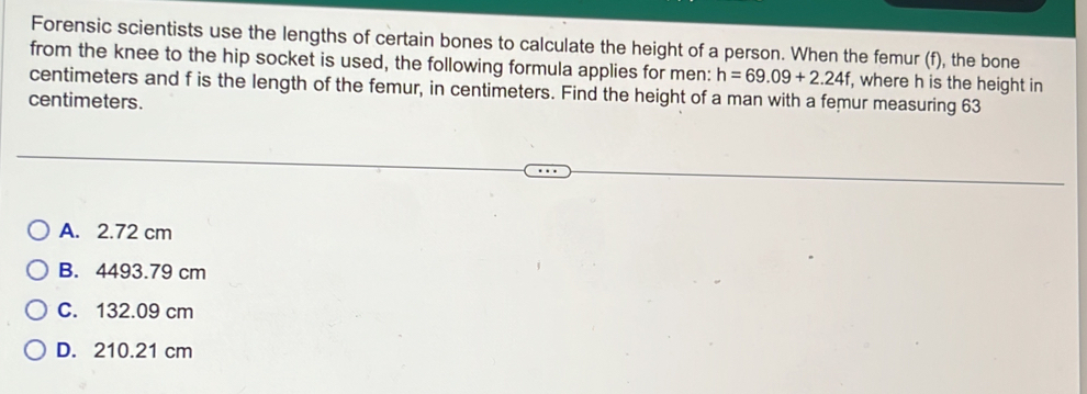 Forensic scientists use the lengths of certain bones to calculate the height of a person. When the femur (f), the bone
from the knee to the hip socket is used, the following formula applies for men: h=69.09+2.24f
centimeters and f is the length of the femur, in centimeters. Find the height of a man with a femur measuring 63 , where h is the height in
centimeters.
A. 2.72 cm
B. 4493.79 cm
C. 132.09 cm
D. 210.21 cm