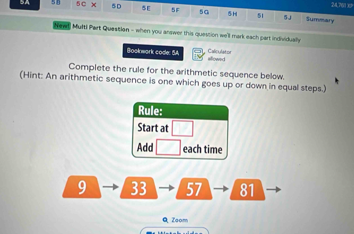 24,761 XP 
5A 5B 5C × 5D 5E 5F 5G 5H 51 5J 
Summary 
New! Multi Part Question - when you answer this question we'll mark each part individually 
Calculator 
Bookwork code: 5A allowed 
Complete the rule for the arithmetic sequence below. 
(Hint: An arithmetic sequence is one which goes up or down in equal steps.) 
Rule: 
Start at □ 
Add □ each time 
9 33 57 81 
Q Zoom