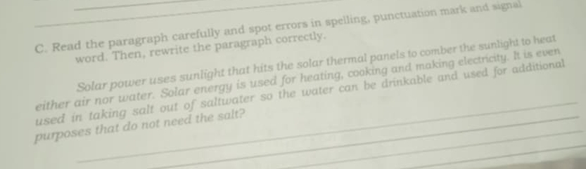 Read the paragraph carefully and spot errors in spelling, punctuation mark and signal 
word. Then, rewrite the paragraph correctly. 
Solar power uses sunlight that hits the solar thermal panels to comber the sunlight to heat 
_ 
either air nor water. Solar energy is used for heating, cooking and making electricity. It is even 
_ 
used in taking salt out of saltwater so the water can be drinkable and used for additional 
_ 
purposes that do not need the salt?