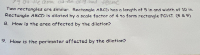 Two rectangles are similar. Rectangle ABCD has a length of 5 in and width of 10 in. 
Rectangle ABCD is dilated by a scale factor of 4 to form rectangle FGHJ. (8 & 9) 
8. How is the area affected by the dilation? 
9. How is the perimeter affected by the dilation?