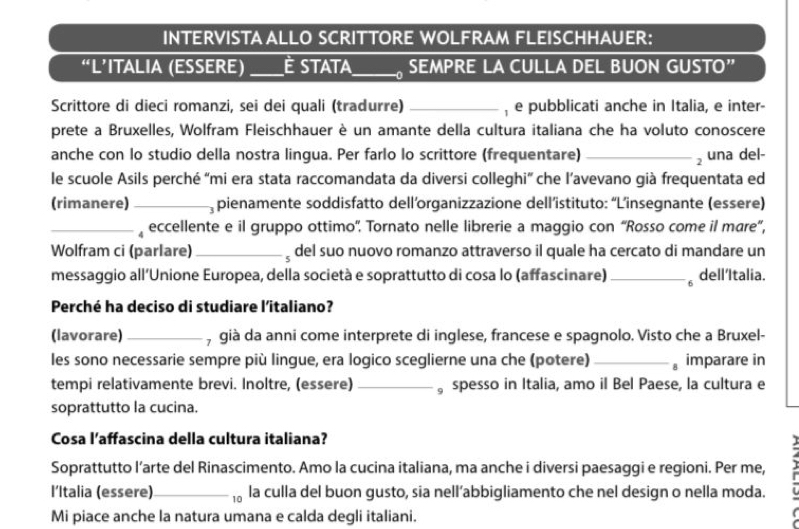 INTERVISTA ALLO SCRITTORE WOLFRAM FLEISCHHAUER:
“L’ITALIA (ESSERE) _É Stata_  SEMPRE LA CULLA DEL BUON GUSTO”
Scrittore di dieci romanzi, sei dei quali (tradurre) _, e pubblicati anche in Italia, e inter-
prete a Bruxelles, Wolfram Fleischhauer è un amante della cultura italiana che ha voluto conoscere
anche con lo studio della nostra lingua. Per farlo lo scrittore (frequentare) _ una del-
le scuole Asils perché “mi era stata raccomandata da diversi colleghi” che l’avevano già frequentata ed
(rimanere)_ pienamente soddisfatto dell’organizzazione dell’istituto: “L’insegnante (essere)
_, eccellente e il gruppo ottimo''. Tornato nelle librerie a maggio con “Rosso come il mare”,
Wolfram ci (parlare)_  del suo nuovo romanzo attraverso il quale ha cercato di mandare un
messaggio all’Unione Europea, della società e soprattutto di cosa lo (affascinare) _。 dell'Italia.
Perché ha deciso di studiare l’italiano?
(lavorare) _, già da anni come interprete di inglese, francese e spagnolo. Visto che a Bruxel-
les sono necessarie sempre più lingue, era logico sceglierne una che (potere) _。 imparare in
tempi relativamente brevi. Inoltre, (essere) _。spesso in Italia, amo il Bel Paese, la cultura e
soprattutto la cucina.
Cosa l’affascina della cultura italiana?
Soprattutto l’arte del Rinascimento. Amo la cucina italiana, ma anche i diversi paesaggi e regioni. Per me,
l’Italia (essere)_  la culla del buon gusto, sia nell’abbigliamento che nel design o nella moda.
Mi piace anche la natura umana e calda degli italiani.