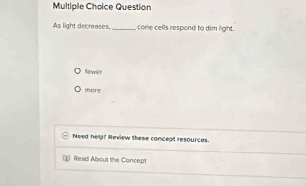 Question
As light decreases,_ cone cells respond to dim light.
fewer
more
Need help? Review these concept resources.
Read About the Concept