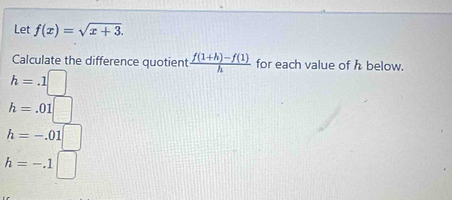 Let f(x)=sqrt(x+3). 
Calculate the difference quotient  (f(1+h)-f(1))/h  for each value of h below.
h=.1□
h=.01□
h=-.01  □ /□  
h=-.1□