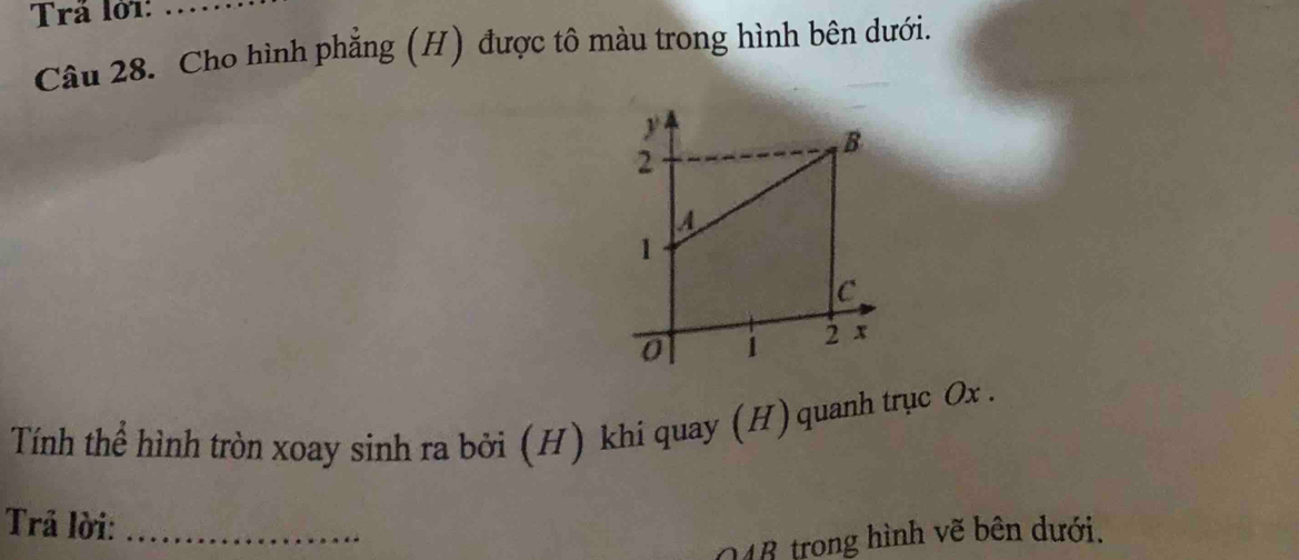 Trả lờ1:_ 
Câu 28. Cho hình phẳng (H) được tô màu trong hình bên dưới. 
Tính thể hình tròn xoay sinh ra bởi (H) khi quay (H)quanh trục Ox. 
Trả lời:_ 
148 trong hình vẽ bên dưới.