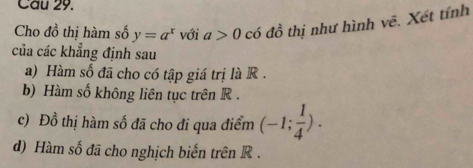 Cau 29. 
Cho đồ thị hàm số y=a^x với a>0 có đồ thị như hình vẽ. Xét tính 
của các khẳng định sau 
a) Hàm số đã cho có tập giá trị là R. 
b) Hàm số không liên tục trên R. 
c) Đồ thị hàm số đã cho đi qua điểm (-1; 1/4 ). 
d) Hàm số đã cho nghịch biến trên R.