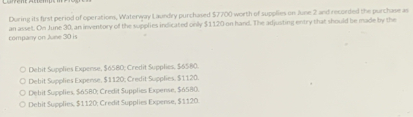 Cürrent Attempt in
During its first period of operations, Waterway Laundry purchased $7700 worth of supplies on June 2 and recorded the purchase as
an asset. On June 30, an inventory of the supplies indicated only $1120 on hand. The adjusting entry that should be made by the
company on June 30 is
Debit Supplies Expense, $6580; Credit Supplies, $6580.
Debit Supplies Expense, $1120; Credit Supplies, $1120.
Debit Supplies, $6580; Credit Supplies Expense, $6580.
Debit Supplies, $1120; Credit Supplies Expense, $1120.