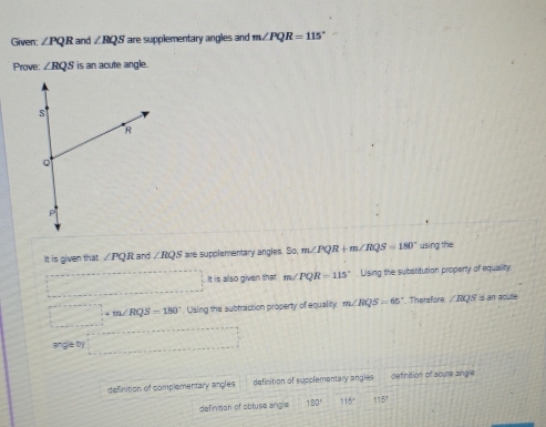 Given: ∠ PQR and ∠ RQS are supplementary angles and m∠ PQR=115°
Prove: ∠ RQS is an acute angle.
It is given that ∠ PQR and ∠ RQS are supplementary angles. So, m∠ PQR+m∠ RQS=180° using the
It is also given that m∠ PQR=115° Ulsing the subatitution property of equality
∴ m∠ RQS=180° Using the subtraction property of equality. m∠ RQS=65° Thersfore. ∠ RQS is an acuse
77° by
definition of complementary angles definition of supplementary angles definition of acute angle
definition of obtuse angle 180° 115° 115°