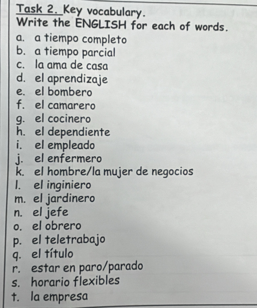 Task 2. Key vocabulary. 
Write the ENGLISH for each of words. 
a. a tiempo completo 
b. a tiempo parcial 
c. Ia ama de casa 
d. el aprendizaje 
e. el bombero 
f. el camarero 
g. el cocinero 
h. el dependiente 
i. el empleado 
j. el enfermero 
k. el hombre/la mujer de negocios 
l. el inginiero 
m. el jardinero 
n. el jefe 
o. el obrero 
p. el teletrabajo 
q. el título 
r. estar en paro/parado 
s. horario flexibles 
t. Ia empresa