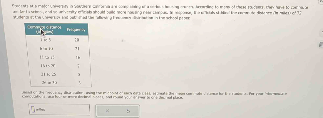 Students at a major university in Southern California are complaining of a serious housing crunch. According to many of these students, they have to commute 
too far to school, and so university officials should build more housing near campus. In response, the officials studied the commute distance (in miles) of 72
students at the university and published the following frequency distribution in the school paper. 
Based on the frequency distribution, using the midpoint of each data class, estimate the mean commute distance for the students. For your intermediate 
computations, use four or more decimal places, and round your answer to one decimal place.
miles
×