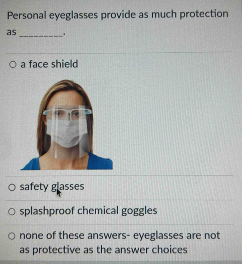 Personal eyeglasses provide as much protection
as _.
a face shield
safety glasses
splashproof chemical goggles
none of these answers- eyeglasses are not
as protective as the answer choices