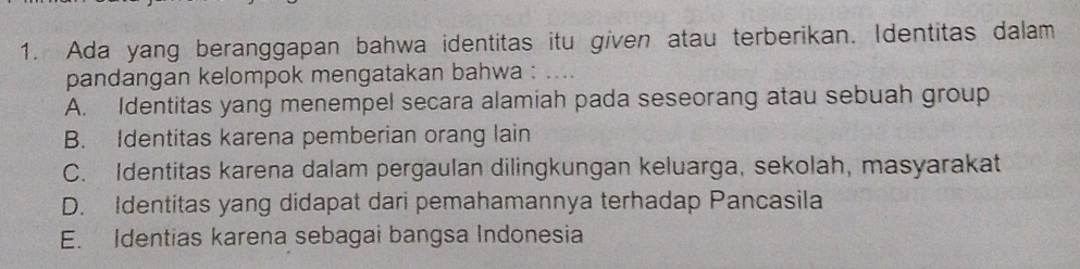 Ada yang beranggapan bahwa identitas itu given atau terberikan. Identitas dalam
pandangan kelompok mengatakan bahwa : ....
A. Identitas yang menempel secara alamiah pada seseorang atau sebuah group
B. Identitas karena pemberian orang lain
C. Identitas karena dalam pergaulan dilingkungan keluarga, sekolah, masyarakat
D. Identitas yang didapat dari pemahamannya terhadap Pancasila
E. Identias karena sebagai bangsa Indonesia