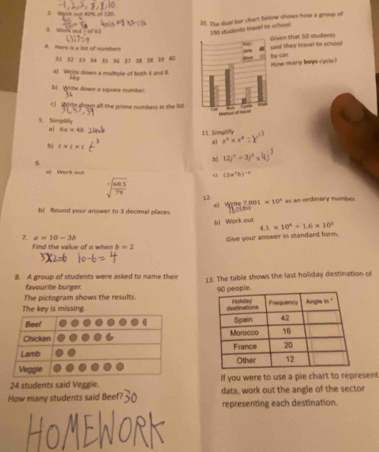 Work out 40% of 120. 
10. The dual bar chart below shows how a group of 
3. Work out-of 63
190 students travel to school 
iven that 50 students 
4. Here is a list of numbers 
aid they travel to school
31 32 33 34 35 36 37 38 38 39 40
y car 
How many boys cycle? 
a) Write down a multiple of both 4 and 8
b) Write down a square number. 
c) rite down all the prime numbers in the list 
S. Simplify 
a) 6a* 4b
11. Simplify 
a) x^5* x^8
b) t* t* t
6. 
b) 12j^7+3j^2
a) Work out 
c) (2a^3b)^-4
sqrt[3](frac 68.5)79
12. 7.801* 10^6 as an ordinary number. 
a) Write 
b) Round your answer to 3 decimal places. 
b) Work out 4.1* 10^6/ 1.6* 10^2
7. a=10-3b Give your answer in standard form. 
Find the value of a when b=2
8. A group of students were asked to name their 13. The table shows the last holiday destination of 
favourite burger. 
ople. 
The pictogram shows the results. 
The key is missing.
24 students said Veggie. If you were to use a pie chart to represent 
data, work out the angle of the sector 
How many students said Beef? 
representing each destination.