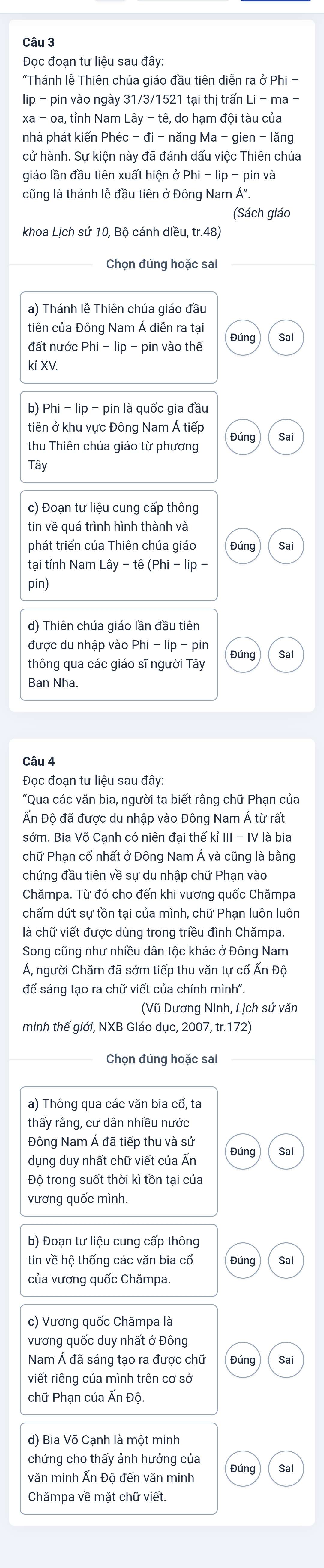 Đọc đoạn tư liệu sau đây:
"Thánh lễ Thiên chúa giáo đầu tiên diễn ra ở Phi -
lip - pin vào ngày  31/3/1521 tại thị trấn Li - ma -
xa - oa, tỉnh Nam hat ay-that e,
nhà phát kiến Phéc - đi - năi ngMa-gien-lang
cử hành. Sự kiện này đã đánh dấu việc Thiên chúa
giáo lần đầu tiên xuất hiện ở F in và
cũng là thánh lễ đầu tiên ở Đông Nam Á".
(Sách giáo
khoa Lịch sứ 10, Bộ cánh diều, tr.48)
a) Thánh lễ Thiên chúa giáo đầu
tiên của Đông Nam Á diễn ra tại Sai
Đúng
đất nước Phi - lip - pin vào thế
kỉ XV.
b) Phi - lip - pin là quốc gia đầu
tiên ở khu vực Đông Nam Á tiếp Đúng Sai
thu Thiên chúa giáo từ phương
Tây
c) Đoạn tư liệu cung cấp thông
phát triển của Thiên chúa giáo Đúng Sai
tại tỉnh Nam l.ay-te(Phi-lip-
pin)
d) Thiên chúa giáo lần đầu tiên
được du nhập vào Phi-lip-pin
thông qua các giáo sĩ người Tây Đúng Sai
Ban Nha
Câu 4
Đọc đoạn tư liệu sau đây:
"Qua các văn bia, người ta biết rằng chữ Phạn của
Ấn Độ đã được du nhập vào Đông Nam Á từ rất
sớm. Bia Võ Cạnh có niên đại thế kỉ III - IV là bia
chữ Phạn cổ nhất ở Đông Nam Á và cũng là bằng
chứng đầu tiên về sự du nhập chữ Phạn vào
Chămpa. Từ đó cho đến khi vương quốc Chămpa
chấm dứt sự tồn tại của mình, chữ Phạn luôn luôn
là chữ viết được dùng trong triều đình Chămpa.
Song cũng như nhiều dân tộc khác ở Đông Nam
Á, người Chăm đã sớm tiếp thu văn tự cổ Ấn Độ
để sáng tạo ra chữ viết của chính mình".
(Vũ Dương Ninh, Lịch sử văn
minh thế giới, NXB Giáo dục, 2007, tr.172)
Chọn đúng hoặc sai
a) Thông qua các văn bia cổ, ta
thấy rằng, cư dân nhiều nước
Đông Nam Á đã tiếp thu và sử
dụng duy nhất chữ viết của Ấn Đúng Sai
Độ trong suốt thời kì tồn tại của
vương quốc mình.
b) Đoạn tư liệu cung cấp thông
tin về hệ thống các văn bia cổ Đúng Sai
của vương quốc Chămpa.
c) Vương quốc Chămpa là
vương quốc duy nhất ở Đông
Đúng Sai
viết riếng của mình trên cơ sở
chữ Phạn của Ấn Độ.
d) Bia Võ Canh là một minh
chứng cho thấy ảnh hưởng của
Đúng Sai
văn minh Ấn Độ đến văn minh
Chămpa về mặt chữ viết.