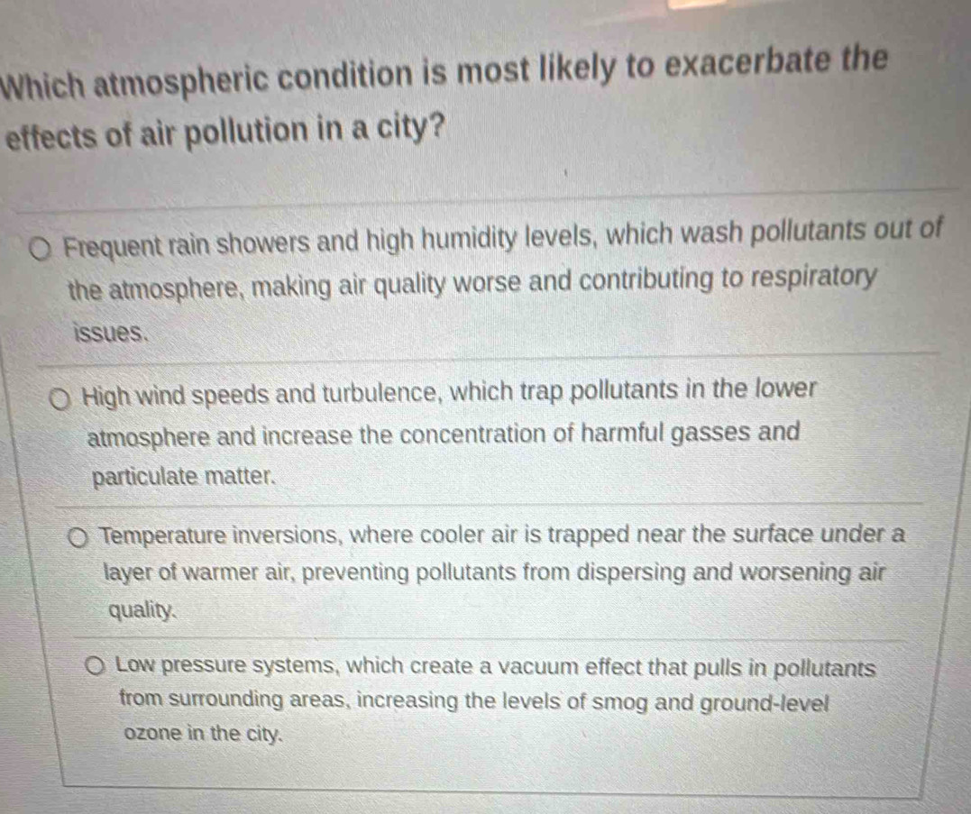 Which atmospheric condition is most likely to exacerbate the
effects of air pollution in a city?
Frequent rain showers and high humidity levels, which wash pollutants out of
the atmosphere, making air quality worse and contributing to respiratory
issues.
High wind speeds and turbulence, which trap pollutants in the lower
atmosphere and increase the concentration of harmful gasses and
particulate matter.
Temperature inversions, where cooler air is trapped near the surface under a
layer of warmer air, preventing pollutants from dispersing and worsening air
quality.
Low pressure systems, which create a vacuum effect that pulls in pollutants
from surrounding areas, increasing the levels of smog and ground-level
ozone in the city.