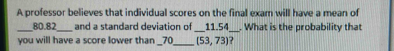 A professor believes that individual scores on the final exam will have a mean of 
_ 80.82 _ and a standard deviation of _ _ 11.54 _ . What is the probability that 
you will have a score lower than __ 70 __ (53,73) ?